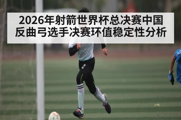 2026年射箭世界杯总决赛中国反曲弓选手决赛环值稳定性分析 - kaiyun