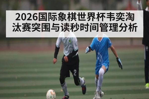 2026国际象棋世界杯韦奕淘汰赛突围与读秒时间管理分析 - kaiyun